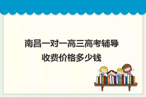 南昌一对一高三高考辅导收费价格多少钱(南昌补课机构前十名哪个比较好)