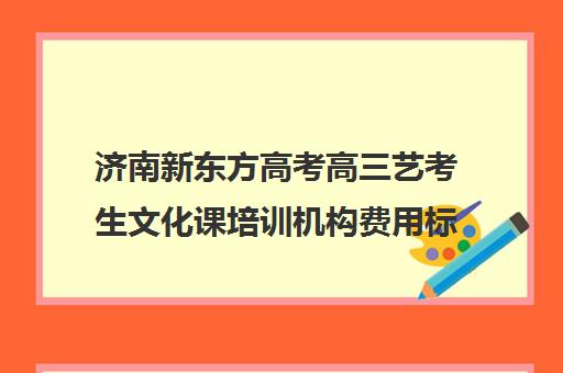 济南新东方高考高三艺考生文化课培训机构费用标准价格表(济南艺考培训学校推荐)