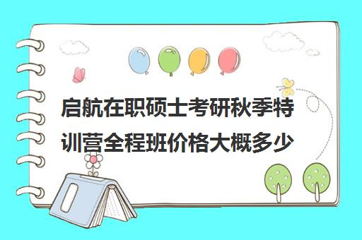 启航在职硕士考研秋季特训营全程班价格大概多少钱（启航考研培训价目表）