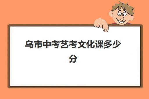 乌市中考艺考文化课多少分(艺术生中考最低考多少分能上高中)