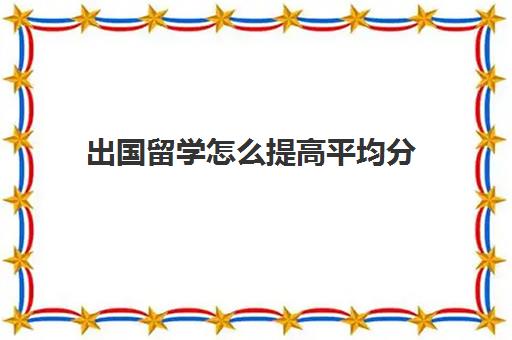 出国留学怎么提高平均分(申请留学均分怎么算)