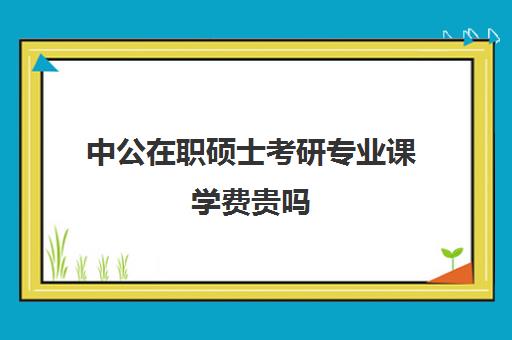 中公在职硕士考研专业课学费贵吗（学费便宜的在职研究生）