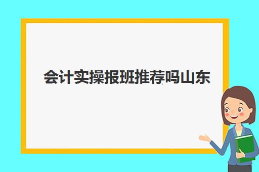 会计实操报班推荐吗山东(济南会计培训机构排名)