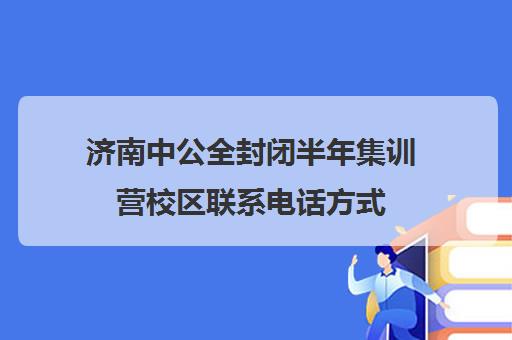 济南中公全封闭半年集训营校区联系电话方式（中公考研集训营多少钱）