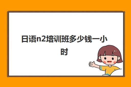 日语n2培训班多少钱一小时(日语考级n2难吗自学)