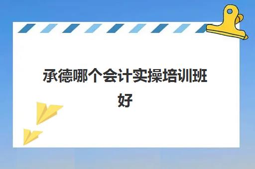 承德哪个会计实操培训班好(石家庄会计培训班哪个机构比较好)