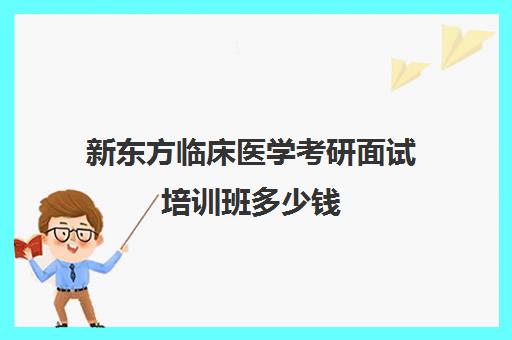 新东方临床医学考研面试培训班多少钱(最好的医学考研培训班)