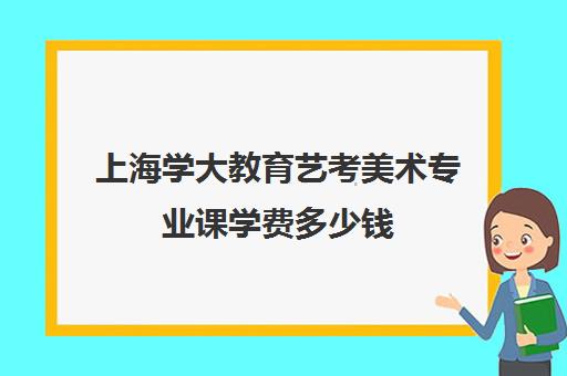 上海学大教育艺考美术专业课学费多少钱（美术艺考通过率）