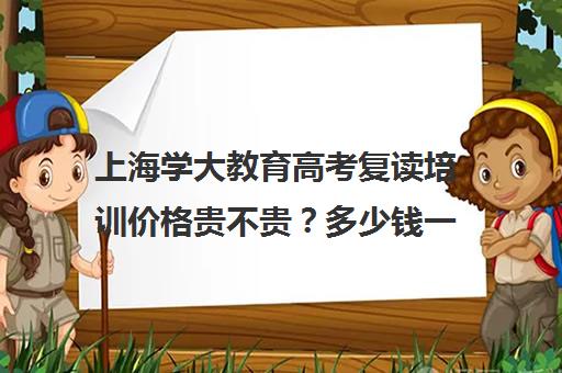 上海学大教育高考复读培训价格贵不贵？多少钱一年（新东方高考复读班价格）