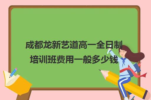 成都龙新艺道高一全日制培训班费用一般多少钱(成都艺考培训机构排名前十)