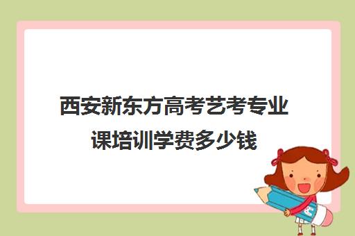 西安新东方高考艺考专业课培训学费多少钱(西安艺术生文化课培训机构哪个好)