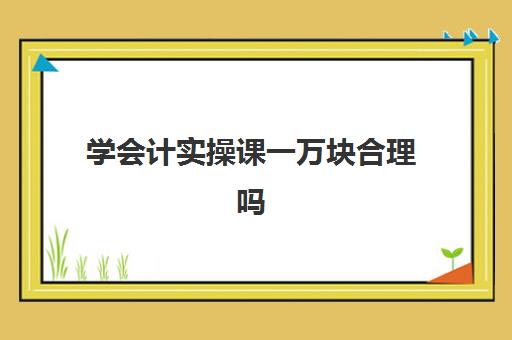 学会计实操课一万块合理吗(去培训机构学会计有用吗)