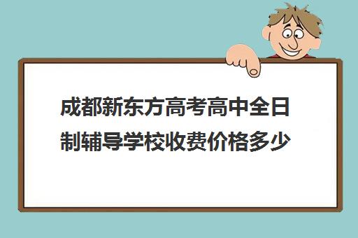 成都新东方高考高中全日制辅导学校收费价格多少钱(新东方艺考文化冲刺班收费)