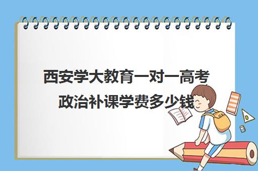 西安学大教育一对一高考政治补课学费多少钱(西安学大教育校区地址)