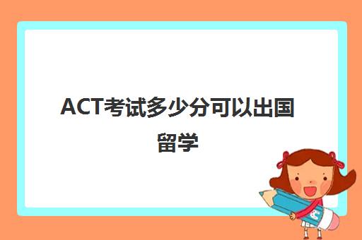 ACT考试多少分可以出国留学(ACT考试是什么考试)