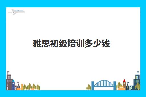 雅思初级培训多少钱(雅思培训多少钱一般)