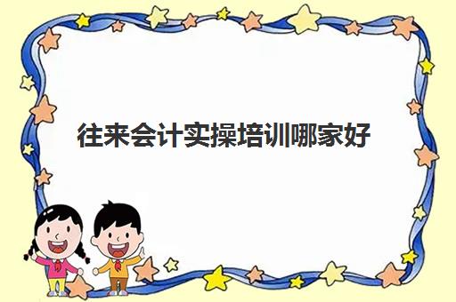 往来会计实操培训哪家好(会计有专门的培训班吗)