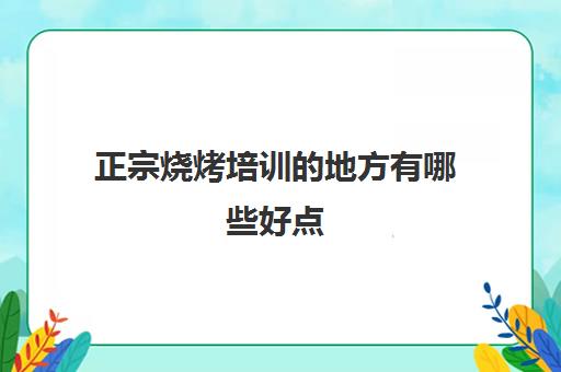 正宗烧烤培训的地方有哪些好点(学烧烤去哪学)