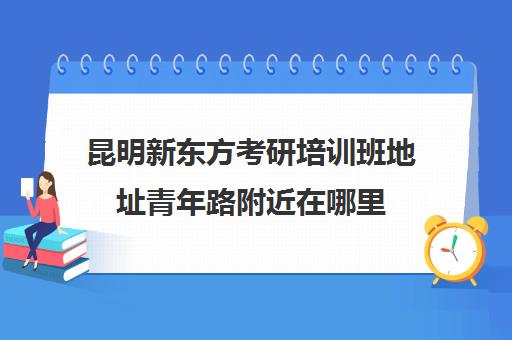 昆明新东方考研培训班地址青年路附近在哪里(昆明最好的考研培训机构)