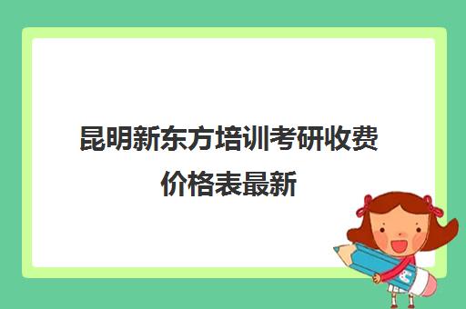 昆明新东方培训考研收费价格表最新(新东方考研班一般多少钱)