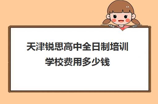 天津锐思高中全日制培训学校费用多少钱(天津思齐职业培训学校多少学费)