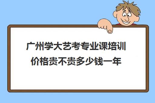 广州学大艺考专业课培训价格贵不贵多少钱一年(广州艺考生补文化课哪家好)