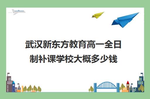 武汉新东方教育高一全日制补课学校大概多少钱（新东方全日制高三学费）