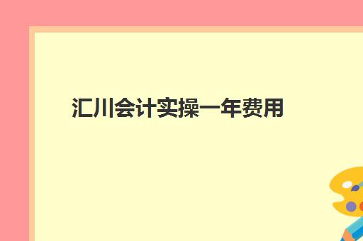 汇川会计实操一年费用(初级会计培训班费用大概是多少?)