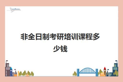 非全日制考研培训课程多少钱(非全日制研究生学费一览表)