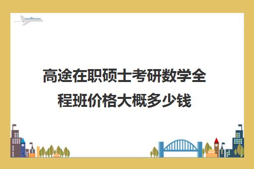 高途在职硕士考研数学全程班价格大概多少钱（数学在职研究生的学校）