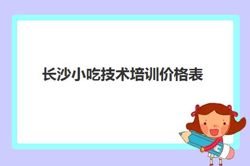 长沙小吃技术培训价格表(长沙市夜市小吃一条街)