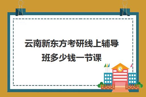 云南新东方考研线上辅导班多少钱一节课(新东方考研一对一多少钱)