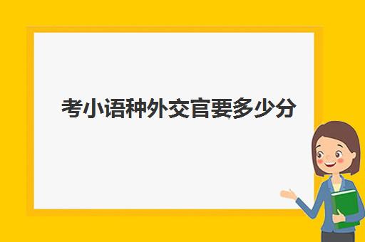 考小语种外交官要多少分(当外交官要考什么大学)