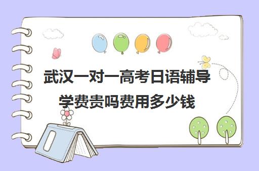 武汉一对一高考日语辅导学费贵吗费用多少钱(日语一对一收费标准)