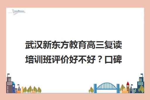 武汉新东方教育高三复读培训班评价好不好？口碑如何？（新东方复读班怎么样）