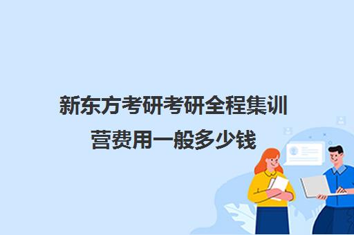 新东方考研考研全程集训营费用一般多少钱（新东方考研班一般多少钱）