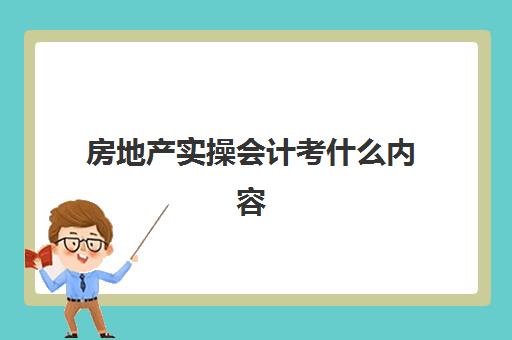 房地产实操会计考什么内容(房地产会计工作内容有哪些)