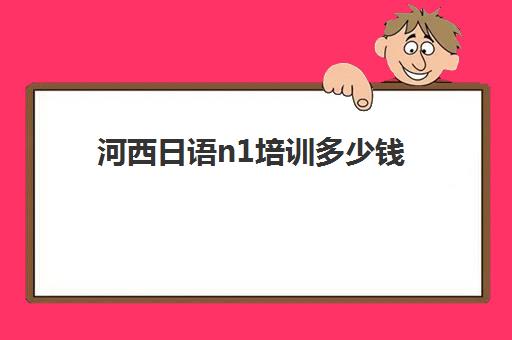 河西日语n1培训多少钱(日语0基础培训多少钱)