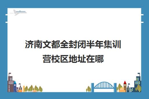 济南文都全封闭半年集训营校区地址在哪（济南排名前十的辅导班）