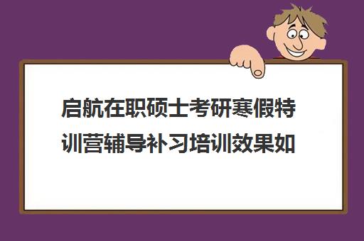 启航在职硕士考研寒假特训营辅导补习培训效果如何？靠谱吗