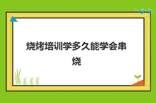 烧烤培训学多久能学会串烧(学烧烤要多久可以自己开店)