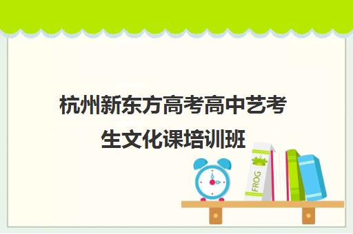 杭州新东方高考高中艺考生文化课培训班(杭州最好的高中培训班)