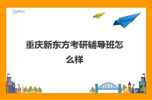 重庆新东方考研辅导班怎么样(新东方考研班一般多少钱)