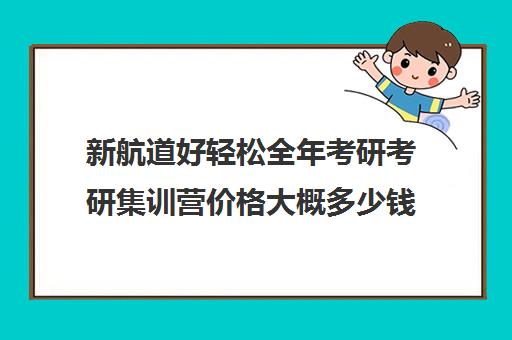 新航道好轻松全年考研考研集训营价格大概多少钱（考研集训营一般多少钱一个月）