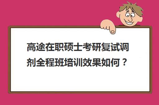 高途在职硕士考研复试调剂全程班培训效果如何？靠谱吗（高途考研收费价目表）