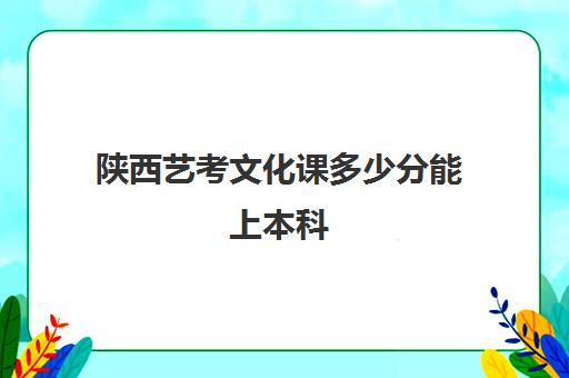 陕西艺考文化课多少分能上本科(陕西艺考二本大学有哪些)