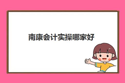 南康会计实操哪家好(怎样学好会计初级实务)