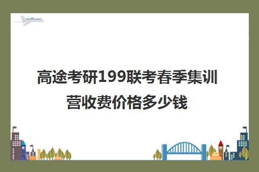 高途考研199联考春季集训营收费价格多少钱（高途考研怎么样,靠谱吗）