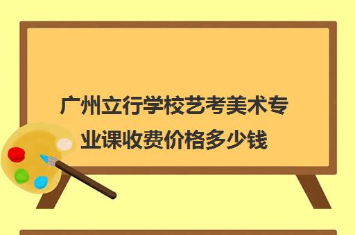 广州立行学校艺考美术专业课收费价格多少钱(艺考生文化课分数线)