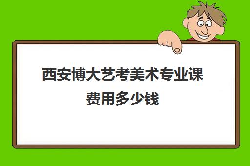 西安博大艺考美术专业课费用多少钱(美术艺考通过率)